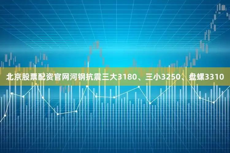 北京股票配资官网河钢抗震三大3180、三小3250、盘螺3310