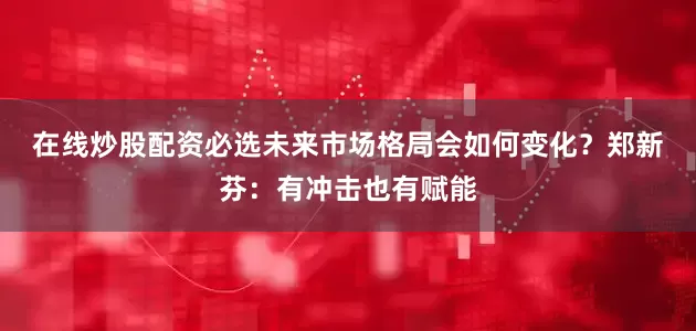 在线炒股配资必选未来市场格局会如何变化？　　郑新芬：有冲击也有赋能