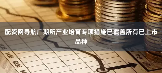 配资网导航广期所产业培育专项措施已覆盖所有已上市品种