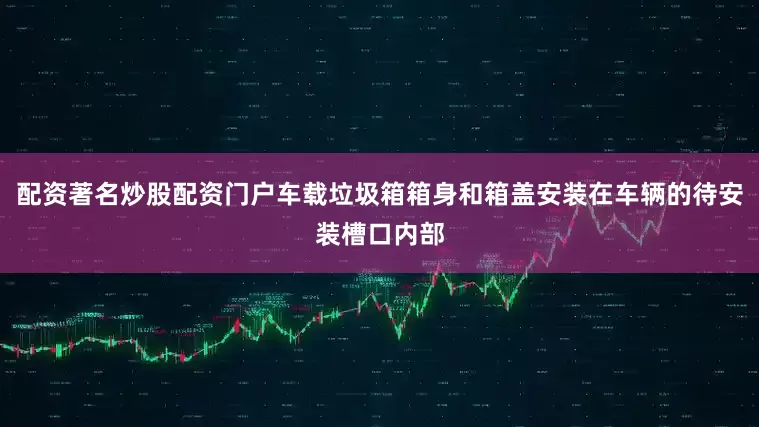 配资著名炒股配资门户车载垃圾箱箱身和箱盖安装在车辆的待安装槽口内部