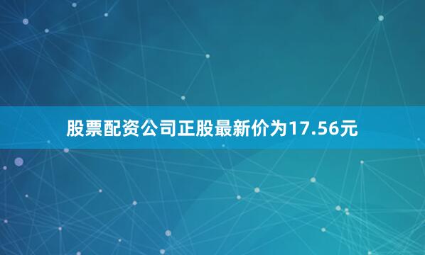 股票配资公司正股最新价为17.56元