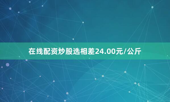 在线配资炒股选相差24.00元/公斤