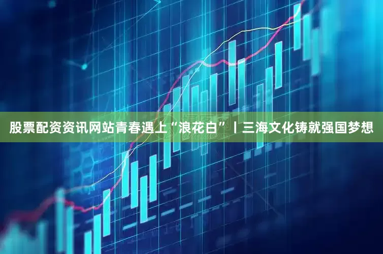 股票配资资讯网站青春遇上“浪花白”丨三海文化铸就强国梦想