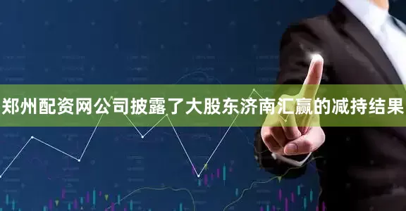 郑州配资网公司披露了大股东济南汇赢的减持结果