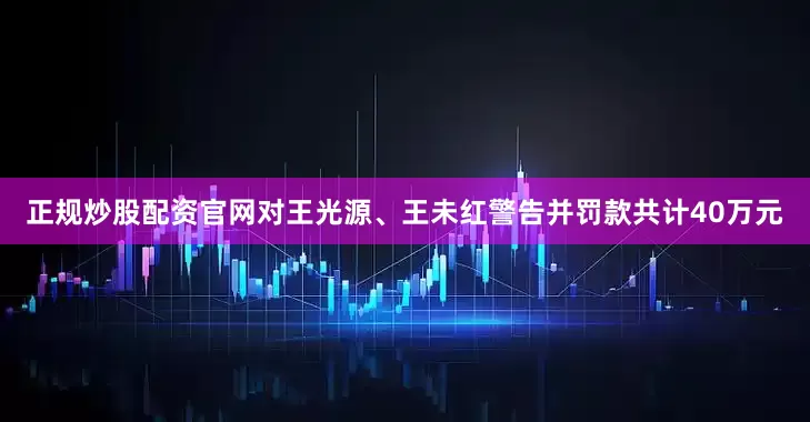 正规炒股配资官网对王光源、王未红警告并罚款共计40万元