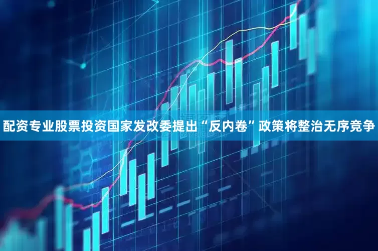 配资专业股票投资国家发改委提出“反内卷”政策将整治无序竞争